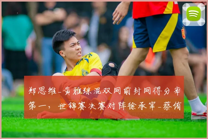 郑思维_黄雅琼混双网前封网得分率第一,世锦赛决赛对阵徐承宰_蔡侑玎优势明显