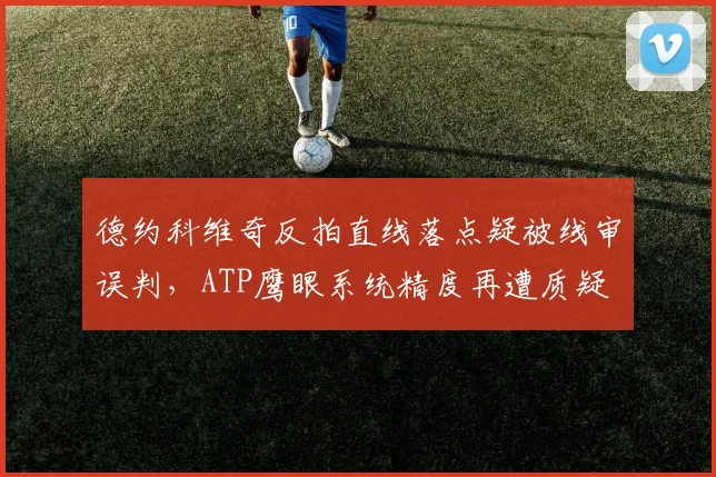 德约科维奇反拍直线落点疑被线审误判,ATP鹰眼系统精度再遭质疑