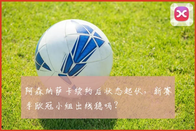 阿森纳萨卡续约后状态起伏,新赛季欧冠小组出线稳吗?