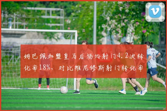姆巴佩加盟皇马后场均射门4.2次转化率18%,对比维尼修斯射门转化率21%谁更高效