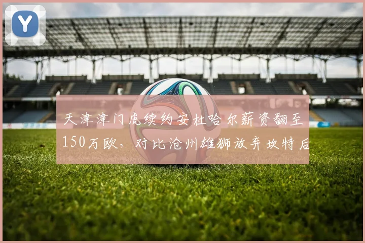 天津津门虎续约安杜哈尔薪资翻至150万欧，对比沧州雄狮放弃坎特后场均失球增至2.1个