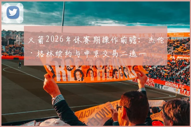 火箭2026年休赛期操作前瞻：杰伦·格林续约与申京交易二选一