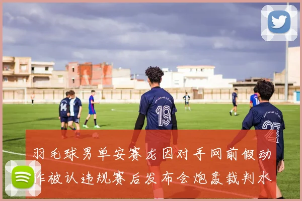 羽毛球男单安赛龙因对手网前假动作被认违规赛后发布会炮轰裁判水平低下